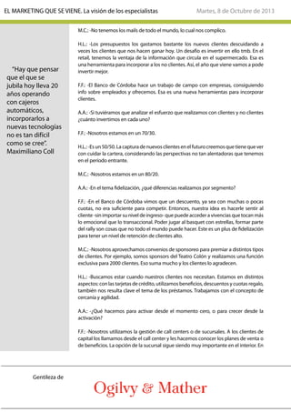 M.C.: -No tenemos los mails de todo el mundo, lo cual nos complico.
H.L.: -Los presupuestos los gastamos bastante los nuevos clientes descuidando a
veces los clientes que nos hacen ganar hoy. Un desafío es invertir en ello tmb. En el
retail, tenemos la ventaja de la información que circula en el supermercado. Esa es
una herramienta para incorporar a los no clientes. Así, el año que viene vamos a pode
invertir mejor.
F.F.: -El Banco de Córdoba hace un trabajo de campo con empresas, consiguiendo
info sobre empleados y ofrecemos. Esa es una nueva herramientas para incorporar
clientes.
A.A.: -Si tuviéramos que analizar el esfuerzo que realizamos con clientes y no clientes
¿cuánto invertimos en cada uno?
F.F.: -Nosotros estamos en un 70/30.
H.L.:-Esun50/50.Lacapturadenuevosclientesenelfuturocreemosquetienequever
con cuidar la cartera, considerando las perspectivas no tan alentadoras que tenemos
en el período entrante.
M.C.: -Nosotros estamos en un 80/20.
A.A.: -En el tema fidelización, ¿qué diferencias realizamos por segmento?
F.F.: -En el Banco de Córdoba vimos que un descuento, ya sea con muchas o pocas
cuotas, no era suficiente para competir. Entonces, nuestra idea es hacerle sentir al
cliente -sin importar su nivel de ingreso- que puede acceder a vivencias que tocan más
lo emocional que lo transaccional. Poder jugar al basquet con estrellas, formar parte
del rally son cosas que no todo el mundo puede hacer. Este es un plus de fidelización
para tener un nivel de retención de clientes alto.
M.C.: -Nosotros aprovechamos convenios de sponsoreo para premiar a distintos tipos
de clientes. Por ejemplo, somos sponsors del Teatro Colón y realizamos una función
exclusiva para 2000 clientes. Eso suma mucho y los clientes lo agradecen.
H.L.: -Buscamos estar cuando nuestros clientes nos necesitan. Estamos en distintos
aspectos: con las tarjetas de crédito, utilizamos beneficios, descuentos y cuotas regalo,
también nos resulta clave el tema de los préstamos. Trabajamos con el concepto de
cercanía y agilidad.
A.A.: -¿Qué hacemos para activar desde el momento cero, o para crecer desde la
activación?
F.F.: -Nosotros utilizamos la gestión de call centers o de sucursales. A los clientes de
capital los llamamos desde el call center y les hacemos conocer los planes de venta o
de beneficios. La opción de la sucursal sigue siendo muy importante en el interior. En
“Hay que pensar
que el que se
jubila hoy lleva 20
años operando
con cajeros
automáticos,
incorporarlos a
nuevas tecnologías
no es tan difícil
como se cree”.
Maximiliano Coll
Martes, 8 de Octubre de 2013EL MARKETING QUE SE VIENE. La visión de los especialistas
Gentileza de
 
