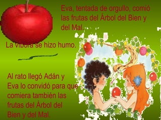 Eva, tentada de orgullo, comió las frutas del Árbol del Bien y del Mal. La víbora se hizo humo. Al rato llegó Adán y Eva lo convidó para que comiera también las frutas del Árbol del Bien y del Mal. 