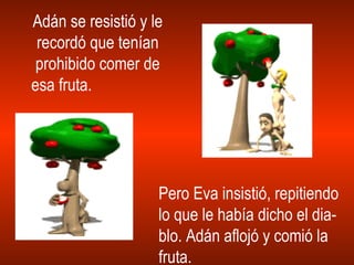Adán se resistió y le recordó que tenían prohibido comer de esa fruta.  Pero Eva insistió, repitiendo lo que le había dicho el dia- blo. Adán aflojó y comió la fruta. 