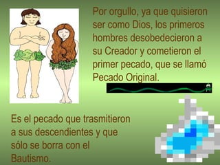 Por orgullo, ya que quisieron ser como Dios, los primeros hombres desobedecieron a su Creador y cometieron el primer pecado, que se llamó  Pecado Original. Es el pecado que trasmitieron a sus descendientes y que  sólo se borra con el  Bautismo.  