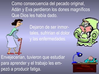 Como consecuencia del pecado original,  Adán y Eva perdieron los dones magníficos Que Dios les había dado. Dejaron de ser inmor- tales, sufrirían el dolor y las enfermedades. Envejecerían, tuvieron que estudiar  para aprender y el trabajo les em- pezó a producir fatiga. 