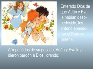 Enterado Dios de que Adán y Eva le habían deso- bedecido, les ordenó abando- nar el Paraíso terrenal. Arrepentidos de su pecado, Adán y Eva le pi- dieron perdón a Dios llorando. 