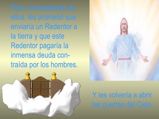 Dios, compadecido de ellos, les prometió que enviaría un Redentor a la tierra y que este Redentor pagaría la inmensa deuda con- traída por los hombres. Y les volvería a abrir las puertas del Cielo. 