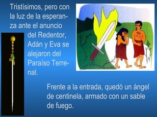 Tristísimos, pero con la luz de la esperan- za ante el anuncio del Redentor, Adán y Eva se alejaron del Paraíso Terre- nal. Frente a la entrada, quedó un ángel de centinela, armado con un sable de fuego. 