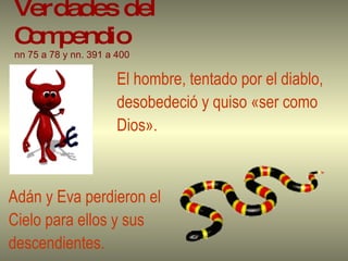 Verdades del Compendio   nn 75 a 78 y nn. 391 a 400   El hombre, tentado por el diablo,  desobedeció y quiso «ser como  Dios». Adán y Eva perdieron el  Cielo para ellos y sus  descendientes. 
