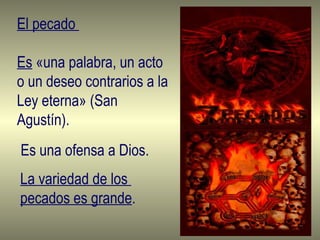 El pecado  Es  «una palabra, un acto o un deseo contrarios a la Ley eterna» (San Agustín). Es una ofensa a Dios. La variedad de los  pecados es grande . 