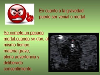 En cuanto a la gravedad  puede ser venial o mortal. Se comete un pecado mortal cuando  se dan, al mismo tiempo,  materia grave,  plena advertencia y deliberado consentimiento.  