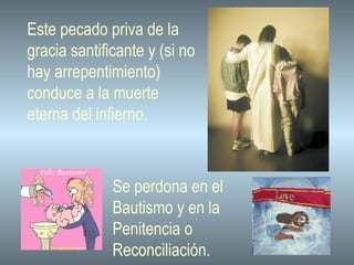 Este pecado priva de la gracia santificante y (si no hay arrepentimiento)  conduce a la muerte eterna del infierno.  Se perdona en el  Bautismo y en la  Penitencia o  Reconciliación. 