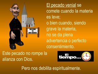 El pecado venial  se comete cuando la materia es leve;  o bien cuando, siendo grave la materia,  no se da plena advertencia o perfecto consentimiento.  Este pecado no rompe la  alianza con Dios. Pero nos debilita espiritualmente. 