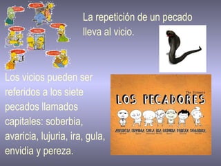 La repetición de un pecado  lleva al vicio. Los vicios pueden ser  referidos a los siete  pecados llamados  capitales: soberbia,  avaricia, lujuria, ira, gula,  envidia y pereza.  