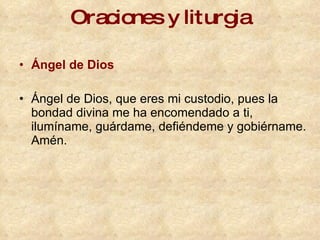 Oraciones y liturgia Ángel de Dios   Ángel de Dios, que eres mi custodio, pues la bondad divina me ha encomendado a ti, ilumíname, guárdame, defiéndeme y gobiérname. Amén. 