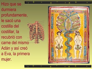 Hizo que se durmiera profundamente, le sacó una costilla del costillar, la recubrió con carne del mismo Adán y así creó a Eva, la primera mujer. 
