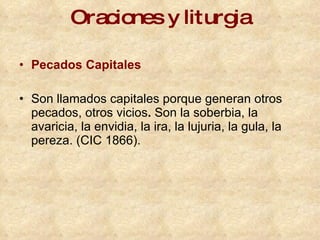 Oraciones y liturgia Pecados Capitales Son llamados capitales porque generan otros pecados, otros vicios .  Son la soberbia, la avaricia, la envidia, la ira, la lujuria, la gula, la pereza. (CIC 1866). 
