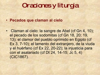 Oraciones y liturgia Pecados que claman al cielo Claman al cielo: la sangre de Abel (cf Gn 4, 10); el pecado de los sodomitas (cf Gn 18, 20; 19, 13); el clamor del pueblo oprimido en Egipto (cf Ex 3, 7-10); el lamento del extranjero, de la viuda y el huérfano (cf Ex 22, 20-22); la injusticia para con el asalariado (cf Dt 24, 14-15; Jc 5, 4)   (CIC1867). 