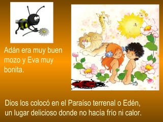 Adán era muy buen mozo y Eva muy bonita. Dios los colocó en el Paraíso terrenal o Edén, un lugar delicioso donde no hacía frío ni calor. 