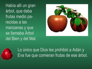 Había allí un gran  árbol, que daba frutas medio pa- recidas a las manzanas y que  se llamaba Árbol del Bien y del Mal. Lo único que Dios les prohibió a Adán y  Eva fue que comieran frutas de ese árbol. 