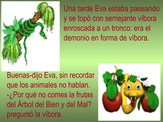 Una tarde Eva estaba paseando y se topó con semejante víbora enroscada a un tronco: era el demonio en forma de víbora. Buenas-dijo Eva, sin recordar que los animales no hablan. -¿Por qué no comes la frutas del Árbol del Bien y del Mal? preguntó la víbora. 