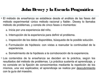 John Dewey y la Escuela Pragmática
• El método de enseñanza se establece desde el análisis de las fases del
  método experimental -único método racional y fiable-. Dewey lo llamaba
  método de problemas, y consta de cinco fases o momentos:
   a. Inicia por una experiencia del niño.

   b. Interrupción de la experiencia para definir el problema.

   c. Inspección de los datos disponibles, búsqueda de la posible solución.

   d. Formulación de hipótesis: con vistas a reanudar la continuidad de la
     experiencia.
   e. Sometimiento de la hipótesis a la corroboración de la experiencia.
• Los contenidos de la enseñanza se deciden en la práctica, según los
 resultados del método de problemas. La práctica sustenta el aprendizaje, y
 no consiste en la fijación de conocimientos mediante la repetición de los
 mismos, una vez explicados; el aprendizaje se realiza por descubrimiento
 con la guía del maestro.
 