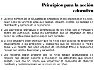 Principios para la acción
                                                 educativa
a) La base primaria de la educación se encuentra en las capacidades del niño,
  quien debe ser animado para que busque, inquiera, explore, se sumerja en
  el ambiente y aprenda de la experiencia.
b) Las actividades expresivas o constructivas de los niños son el verdadero
  centro del currículum. Todas las actividades que se organizan en clase
  deben ser vistas como oportunidades para aprender.
c) El acto educativo debe promover que los niños sean capaces de responder
  creativamente a los problemas y situaciones que les plantean el medio
  social y el natural; que sean capaces de reaccionar frente a situaciones
  nuevas con interés, flexibilidad y curiosidad.
d) Los maestros deben procurar que los niños tengan oportunidades de
  emplear sus propios poderes o facultades en actividades que poseen
  sentido. Para ese fin, tienen que desarrollar la capacidad de observar
  constante y cuidadosamente los intereses de los niños.
 