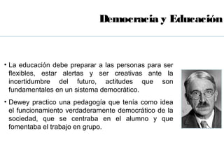 Democracia y Educación


• La educación debe preparar a las personas para ser
  flexibles, estar alertas y ser creativas ante la
  incertidumbre del futuro, actitudes que son
  fundamentales en un sistema democrático.
• Dewey practico una pedagogía que tenía como idea
  el funcionamiento verdaderamente democrático de la
  sociedad, que se centraba en el alumno y que
  fomentaba el trabajo en grupo.
 