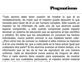 Pragmatismo
“Todo alumno debe tener ocasión de mostrar lo que él es
verdaderamente, de modo que el maestro pueda descubrir lo que
necesita para hacer de él un ser humano completo. Sólo cuando un
maestro se ha informado de cada uno de sus alumnos puede
esperar comprender, y sólo cuando comprenda puede esperar
devolver un sistema de educación que se aproxime al tipo científico
o artístico. En tanto que los educadores no conozcan los hechos
individuales, nunca podrán conocer si sus hipótesis tienen valor.
¿Pero cómo han de conocer su material si ellos mismos se imponen
a él en una medida tal, que a cada parte se la hace actuar igual que
cualquiera otra parte? Si los alumnos avanzan al mismo tiempo, si la
información que se les da la han de reproducir de una manera
uniforme, nada se descubrirá nunca acerca de ninguno de ellos.
Pero si cada alumno tiene ocasión para expresarse, de mostrar
cuáles son sus cualidades particulares, el maestro tendrá material
 
