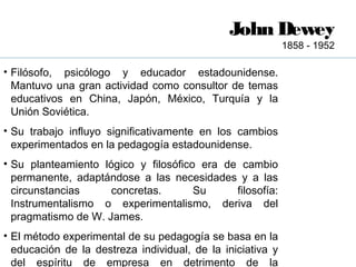John Dewey
                                                            1858 - 1952

• Filósofo, psicólogo y educador estadounidense.
  Mantuvo una gran actividad como consultor de temas
  educativos en China, Japón, México, Turquía y la
  Unión Soviética.
• Su trabajo influyo significativamente en los cambios
  experimentados en la pedagogía estadounidense.
• Su planteamiento lógico y filosófico era de cambio
  permanente, adaptándose a las necesidades y a las
  circunstancias     concretas.       Su     filosofía:
  Instrumentalismo o experimentalismo, deriva del
  pragmatismo de W. James.
• El método experimental de su pedagogía se basa en la
  educación de la destreza individual, de la iniciativa y
  del espíritu de empresa en detrimento de la
 