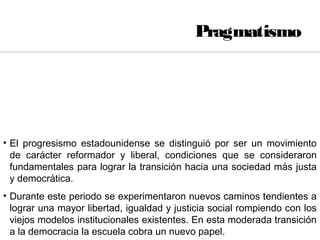 Pragmatismo




• El progresismo estadounidense se distinguió por ser un movimiento
  de carácter reformador y liberal, condiciones que se consideraron
  fundamentales para lograr la transición hacia una sociedad más justa
  y democrática.
• Durante este periodo se experimentaron nuevos caminos tendientes a
  lograr una mayor libertad, igualdad y justicia social rompiendo con los
  viejos modelos institucionales existentes. En esta moderada transición
  a la democracia la escuela cobra un nuevo papel.
 