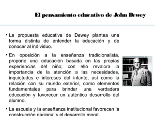 El pensamiento educativo de John Dewey


• La propuesta educativa de Dewey plantea una
  forma distinta de entender la educación y de
  conocer al individuo.
• En oposición a la enseñanza tradicionalista,
  propone una educación basada en las propias
  experiencias del niño; con ello revalora la
  importancia de la atención a las necesidades,
  inquietudes e intereses del infante, así como la
  relación con su mundo exterior, como elementos
  fundamentales para brindar una verdadera
  educación y favorecer un auténtico desarrollo del
  alumno.
• La escuela y la enseñanza institucional favorecen la
 