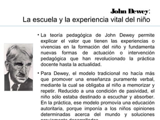 John Dewey:
La escuela y la experiencia vital del niño

    • La teoría pedagógica de John Dewey permite
      explicar el valor que tienen las experiencias o
      vivencias en la formación del niño y fundamenta
      nuevas formas de actuación o intervención
      pedagógica que han revolucionado la práctica
      docente hasta la actualidad.
    • Para Dewey, el modelo tradicional no hacía más
      que promover una enseñanza puramente verbal,
      mediante la cual se obligaba al niño a memorizar y
      repetir. Reducido a una condición de pasividad, el
      niño sólo estaba destinado a escuchar y absorber.
      En la práctica, ese modelo promovía una educación
      autoritaria, porque imponía a los niños opiniones
      determinadas acerca del mundo y soluciones
 