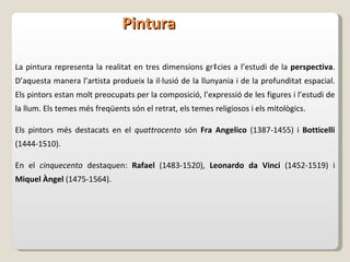 Pintura La pintura representa la realitat en tres dimensions gràcies a l’estudi de la  perspectiva . D’aquesta manera l’artista produeix la il·lusió de la llunyania i de la profunditat espacial. Els pintors estan molt preocupats per la composició, l’expressió de les figures i l’estudi de la llum. Els temes més freqüents són el retrat, els temes religiosos i els mitològics. Els pintors més destacats en el  quattrocento  són  Fra Angelico  (1387-1455) i  Botticelli  (1444-1510) . En el  cinquecento  destaquen:  Rafael  (1483-1520),  Leonardo da Vinci  (1452-1519) i  Miquel Àngel  (1475-1564). 