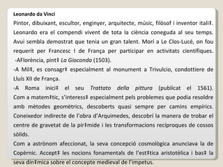 Leonardo da Vinci P intor, dibuixant, escultor, enginyer, arquitecte, músic, filòsof i inventor italià. Leonardo era el compendi vivent de tota la ciència coneguda al seu temps. Avui sembla demostrat que tenia un gran talent. Morí a Le Clos-Lucé, on fou requerit per Francesc I de França per participar en activitats científiques.  - A Florència, pintà  La Gioconda  (1503). -A Milà, es consagrà especialment al monument a Trivulcio, condottiere de Lluís XII de França. -A Roma inicià el seu  Trattato della pittura  (publicat el 1561). Com a matemàtic, s’interessà especialment pels problemes que podia resoldre amb mètodes geomètrics, descoberts quasi sempre per camins empírics. Coneixedor indirecte de l’obra d’Arquimedes, descobrí la manera de trobar el centre de gravetat de la piràmide i les transformacions recíproques de cossos sòlids. Com a astrònom afeccionat, la seva concepció cosmològica anunciava la de Copèrnic. Acceptà les nocions fonamentals de l’estàtica aristotèlica i basà la seva dinàmica sobre el concepte medieval de l’impetus. 