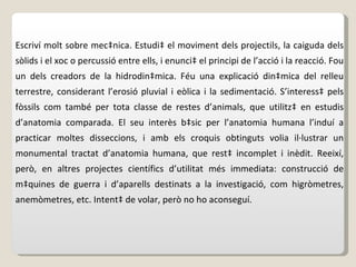 Escriví molt sobre mecànica. Estudià el moviment dels projectils, la caiguda dels sòlids i el xoc o percussió entre ells, i enuncià el principi de l’acció i la reacció. Fou un dels creadors de la hidrodinàmica. Féu una explicació dinàmica del relleu terrestre, considerant l’erosió pluvial i eòlica i la sedimentació. S’interessà pels fòssils com també per tota classe de restes d’animals, que utilitzà en estudis d’anatomia comparada. El seu interès bàsic per l’anatomia humana l’induí a practicar moltes disseccions, i amb els croquis obtinguts volia il·lustrar un monumental tractat d’anatomia humana, que restà incomplet i inèdit. Reeixí, però, en altres projectes científics d’utilitat més immediata: construcció de màquines de guerra i d’aparells destinats a la investigació, com higròmetres, anemòmetres, etc. Intentà de volar, però no ho aconseguí.  