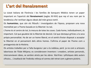 L’art del Renaixement La ciutat italiana de Florència i les famílies de banquers Médicis tenen un paper important en l'aparició del  Renaixement  (segles XV-XVI) que rep el seu nom per la tendència a fer renàixer alguns ideals del món greco-romà.  Els  humanistes , que són els filòsofs i investigadors de l'època, proposen una nova mentalitat per a l'home basada en la llibertat i la raó.  L'home és el centre de tot, la mesura de totes les coses. Cada home, individualment, és important. Cal que gaudeixi de la llibertat de decisió. Cal que destaqui gràcies a la seva pròpia personalitat. Ha de ser un home liberal, en el sentit d'estar disposat a acceptar la llibertat en el pensament dels altres homes. S'afirma el paper de l'home com a protagonista de la Història.  Els artistes treballen per a l'alta burgesia i per a la noblesa, però  ja no com a artesans laboriosos de l'Edat Mitjana; es consideraven inventors i creadors, artistes personals, intercanviaven idees, se sentien atrets per les obres  literàries i plàstiques dels autors clàssics... L'exaltació de l'individu reforça el conreu del retrat com a gènere pictòric.  