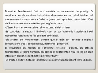 Durant el Renaixement l’art es converteix en un element de prestigi. Es considera que els escultors i els pintors desenvolupen un treball intel·lectual -no merament manual com a l'edat mitjana- i són apreciats com artistes. L’art del Renaixement es caracteritza pels següents trets: -L’ésser humà es converteix en el tema central dels artistes. -Es considera la natura i l’individu com un tot harmònic i perfecte i se’l representa ressaltant-ne les qualitats estètiques. -Els artistes del Renaixement pensen que el món està sotmès a regles i combinacions que li donen bellesa, harmonia i proporció. Es recuperen els models de l’antiguitat clàssica i pagana. Els artistes representen la figura humana, els cossos es representen nus i hi ha un gran interès en captar els sentiments de l’ésser humà. -Es tracten els fets històrics i mitològics i es continuen treballant temes bíblics. 