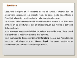 Escultura L’escultura s’inspira en el realisme clàssic de Grècia i intenta que les proporcions responguin als models reals. Es dóna molta importància a l’equilibri, a la perfecció, al moviment i a l’expressió dels rostres. Els escultors del Renaixement utilitzen el marbre i el bronze. El nu és el tema principal en les escultures, ja que els artistes creuen que mostra la perfecció de l’ésser humà. Hi ha una recerca constant de l’ideal de bellesa, es considera que l’ésser humà és el centre de la natura i n’és l’obra més perfecta. En el  quattrocento  destaquen  Ghiberti   i  Donatello  mentre que l’escultor més important del  cinquecento  és  Miquel Àngel . Les seves escultures es caracteritzen per l’expressivitat i la majestuositat . 