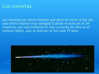 Los cometas . Los cometas son astros helados que giran en torno al Sol con una órbita elíptica muy alargada.Cuando se acercan al Sol muestran una cola brillante.El más conocido de ellos es el cometa Halley ,que se acercan al Sol cada 75 años. 