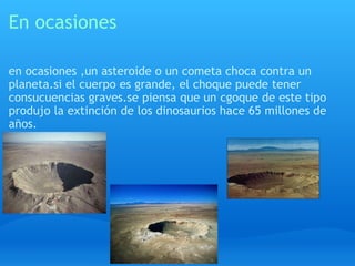 En ocasiones en ocasiones ,un asteroide o un cometa choca contra un planeta.si el cuerpo es grande, el choque puede tener consucuencias graves.se piensa que un cgoque de este tipo produjo la extinción de los dinosaurios hace 65 millones de años. 