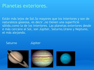 Planetas exteriores. Están más lejos de Sol.So mayores que los interiores y son de naturaleza gaseosa, es decir ,no tienen una superficie sólida,como la de los interiores. Las planetas exteriores desde e más cercano al Sol, son Júpiter, Saturno,Urano y Neptuno, el más alejando.      Saturno              Júpiter      
