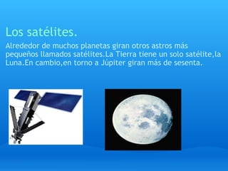 Los satélites. Alrededor de muchos planetas giran otros astros más pequeños llamados satélites.La Tierra tiene un solo satélite,la Luna.En cambio,en torno a Júpiter giran más de sesenta. 