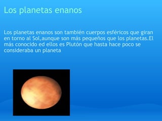 Los planetas enanos Los planetas enanos son también cuerpos esféricos que giran en torno al Sol,aunque son más pequeños que los planetas.El más conocido ed ellos es Plutón que hasta hace poco se consideraba un planeta 