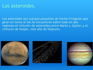 Los asteroides. Los asteroides son cuerpos pequeños de forma irrregular que giran en torno al Sol.Se encuentran sobre todo en dos regiones:el cinturón de asteroides,entre Marte y Júpiter,y el cinturón de Kuiper, más allá de Neptuno. 