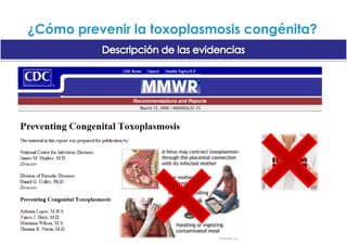 ¿Cómo prevenir la toxoplasmosis congénita?Descripción de las evidenciasUn ensayo clínico aleatorio (ECA) grupal (432 mujeres) cumplió criterios de inclusión pero pobre calidad metodológica Hay pocas pruebas de que educación prenatal sea efectiva para reducir toxoplasmosis congénita. Se necesitan ECA adicionales.