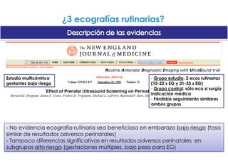 ¿3 ecografías rutinarias?Descripción de las evidenciasEcografía para evaluación fetal en el inicio del embarazo (Revisión)Neilson JP.Reproducción de una revista Cochrane, publicada en The Cochrane Library 2007, Número 4 y traducidaObjetivo: evaluar uso de ecografía (rutina vs selectivo) antes de 24 semana 9 ensayos controlados de buena calidadEcografía rutinaria precoz- Detecta más precozmente embarazos múltiples- Menor tasa inducción trabajo parto- ¿Perjudicial? Son populares - ¿Costes?- No diferencias en resultados clínicos importantes- Implantación dependerá de existencia/no de programa de cribado para detección de síndrome de Down
