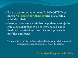 Para hacer correctamente un DIAGNOSTICO es necesario  identificar el síndrome   que afecta al animal o rebaño Cuando conocemos el síndrome podemos cotejarlo con la guía diagnóstica de enfermedades, con la finalidad de establecer una o varias hipótesis de posibles patologías  El conocimiento inicial mediante el establecimiento del síndrome y la historia clínica constituye un 6O % del diagnóstico Bases Metodológicas de la Clínica 
