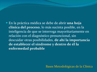 En la práctica médica se debe de abrir  una hoja clínica del proceso , lo más sucinta posible, en la inteligencia de que se interroga mayoritariamente en relación con el diagnóstico presuncional, sin descuidar otras posibilidades,  de ahí la importancia de establecer el síndrome y dentro de él la enfermedad probable Bases Metodológicas de la Clínica 