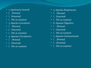 1. Apariencia General (  )Normal (  )Anormal (  )No se examinó 3. Aparato Locomotor (  )Normal (  )Anormal (  )No se examinó 4. Aparato Circulatorio (  )Normal (  )Anormal (  )No se examinó 5. Aparato Respiratorio (  )Normal (  )Anormal (  )No se examinó 6. Aparato Digestivo (  )Normal (  )Anormal (  )No se examinó 7. Aparato Genitourinario (  )Normal (  )Anormal (  )No se examinó 