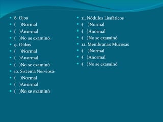 8. Ojos (  )Normal (  )Anormal (  )No se examinó 9. Oídos (  )Normal (  )Anormal (  )No se examinó 10. Sistema Nervioso (  )Normal (  )Anormal (  )No se examinó 11. Nódulos Linfáticos (  )Normal (  )Anormal (  )No se examinó 12. Membranas Mucosas (  )Normal (  )Anormal (  )No se examinó 