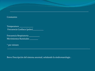 __________________________________________________________________________   Constantes   Temperatura _____________ Frecuencia Cardiaca (pulso)__________    Frecuencia Respiratoria __________ Movimientos Ruminales ________   * por minuto    ______________________________________________________________________________   Breve Descripción del sistema anormal, señalando la sindromatología . 