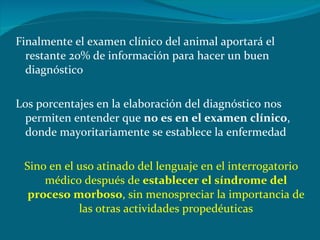 Finalmente el examen clínico del animal aportará el restante 20% de información para hacer un buen diagnóstico Los porcentajes en la elaboración del diagnóstico nos permiten entender que  no es en el examen clínico , donde mayoritariamente se establece la enfermedad Sino en el uso atinado del lenguaje en el interrogatorio médico después de  establecer el síndrome del proceso morboso , sin menospreciar la importancia de las otras actividades propedéuticas 