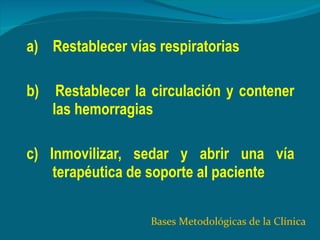 a)  Restablecer vías respiratorias b)  Restablecer la circulación y contener las hemorragias  c) Inmovilizar, sedar y abrir una vía terapéutica de soporte al paciente Bases Metodológicas de la Clínica 